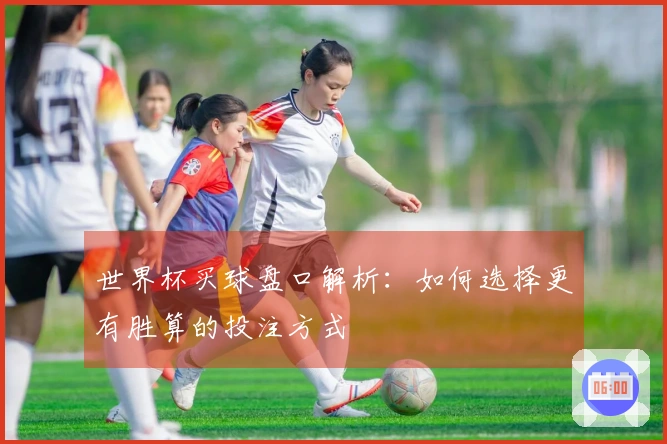 世界杯买球盘口解析：如何选择更有胜算的投注方式