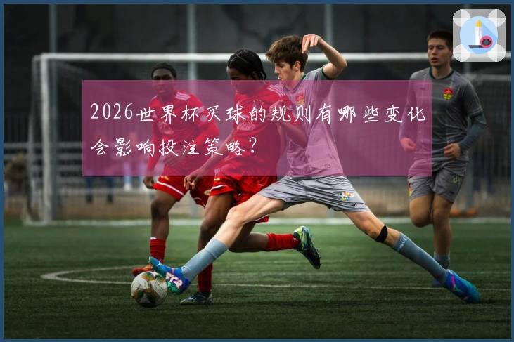 2026世界杯买球的规则有哪些变化会影响投注策略？