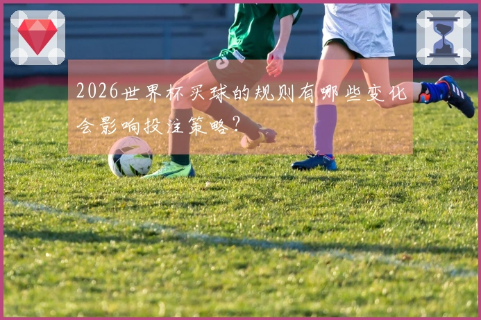 2026世界杯买球的规则有哪些变化会影响投注策略？