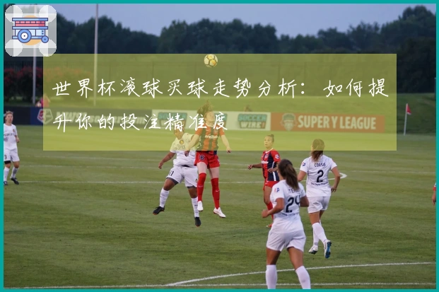 世界杯滚球买球走势分析：如何提升你的投注精准度